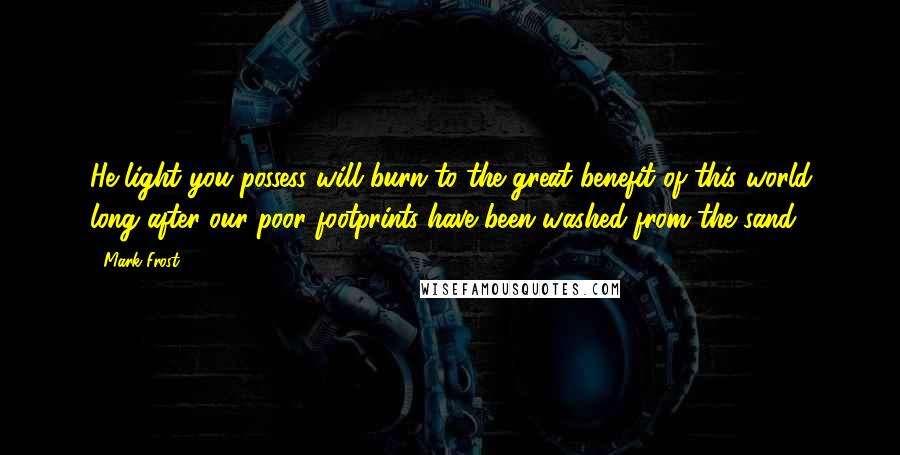 Mark Frost Quotes: He light you possess will burn to the great benefit of this world long after our poor footprints have been washed from the sand.