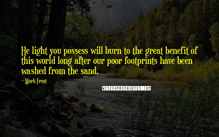 Mark Frost Quotes: He light you possess will burn to the great benefit of this world long after our poor footprints have been washed from the sand.