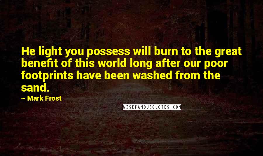 Mark Frost Quotes: He light you possess will burn to the great benefit of this world long after our poor footprints have been washed from the sand.