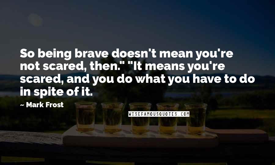 Mark Frost Quotes: So being brave doesn't mean you're not scared, then." "It means you're scared, and you do what you have to do in spite of it.
