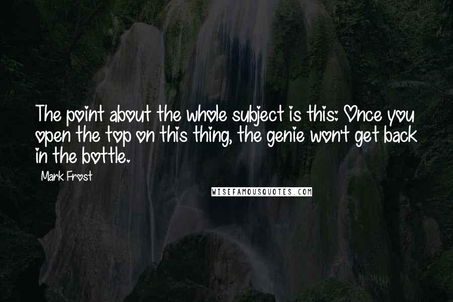 Mark Frost Quotes: The point about the whole subject is this: Once you open the top on this thing, the genie won't get back in the bottle.