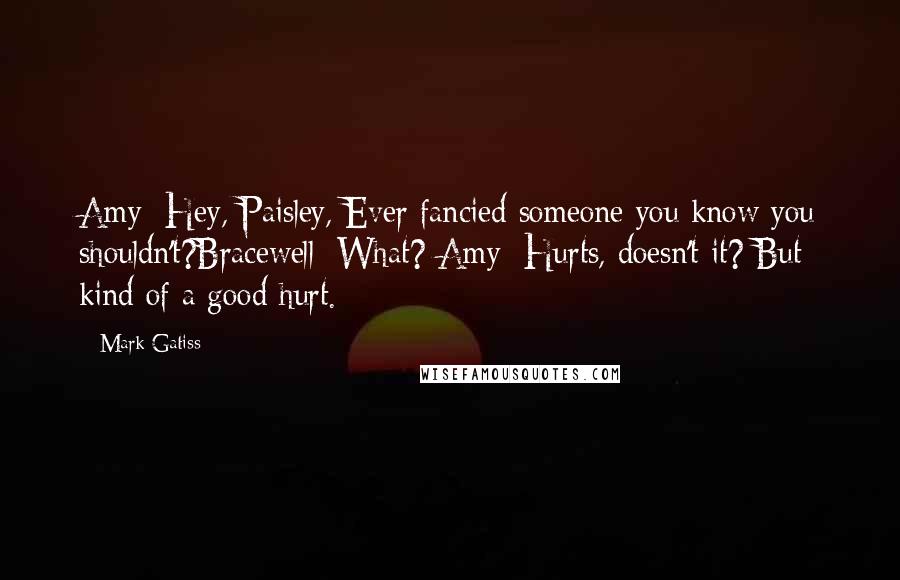 Mark Gatiss Quotes: Amy: Hey, Paisley, Ever fancied someone you know you shouldn't?Bracewell: What? Amy: Hurts, doesn't it? But kind of a good hurt.