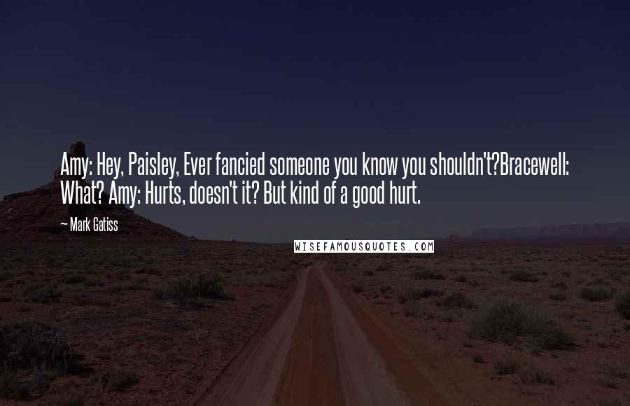 Mark Gatiss Quotes: Amy: Hey, Paisley, Ever fancied someone you know you shouldn't?Bracewell: What? Amy: Hurts, doesn't it? But kind of a good hurt.