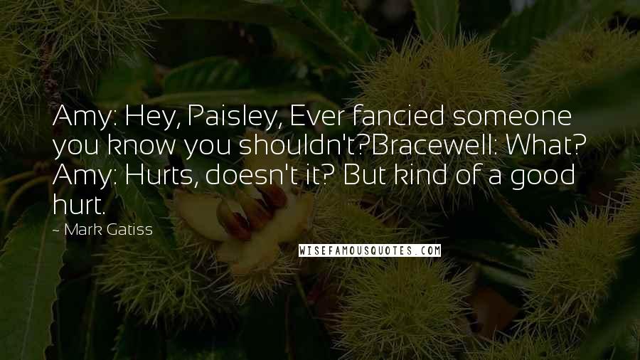 Mark Gatiss Quotes: Amy: Hey, Paisley, Ever fancied someone you know you shouldn't?Bracewell: What? Amy: Hurts, doesn't it? But kind of a good hurt.