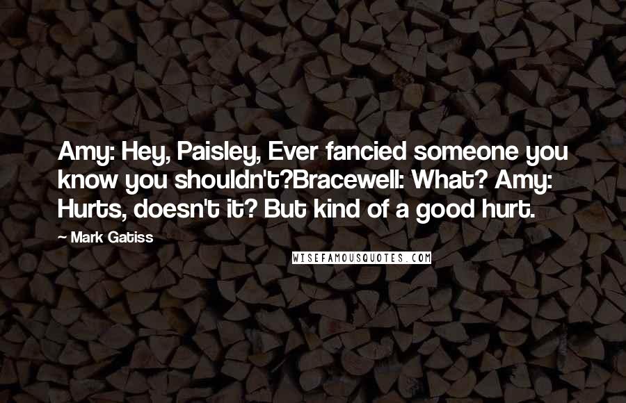 Mark Gatiss Quotes: Amy: Hey, Paisley, Ever fancied someone you know you shouldn't?Bracewell: What? Amy: Hurts, doesn't it? But kind of a good hurt.