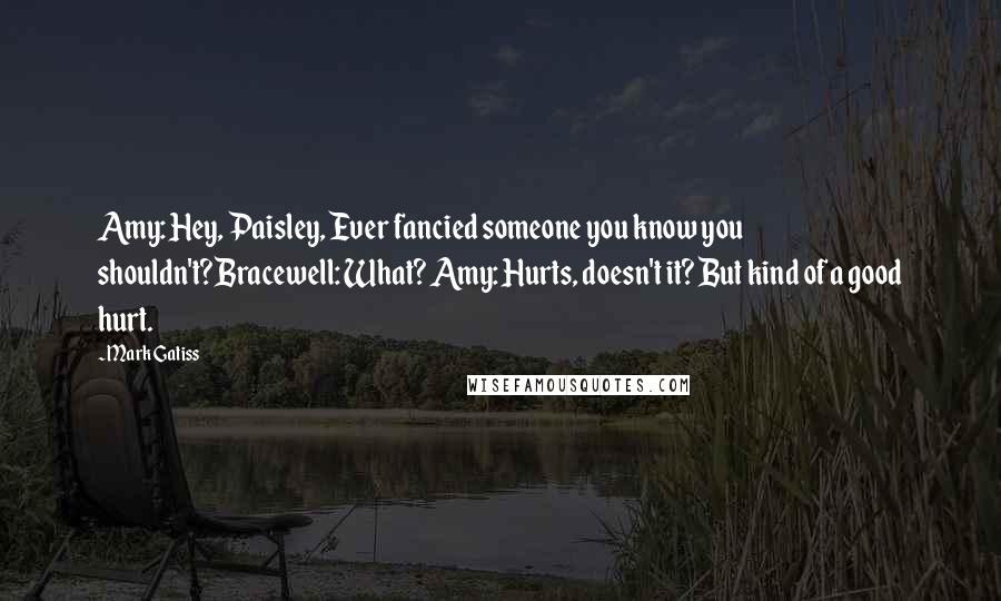 Mark Gatiss Quotes: Amy: Hey, Paisley, Ever fancied someone you know you shouldn't?Bracewell: What? Amy: Hurts, doesn't it? But kind of a good hurt.