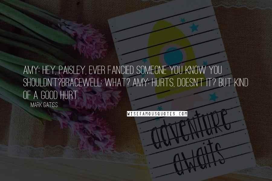 Mark Gatiss Quotes: Amy: Hey, Paisley, Ever fancied someone you know you shouldn't?Bracewell: What? Amy: Hurts, doesn't it? But kind of a good hurt.