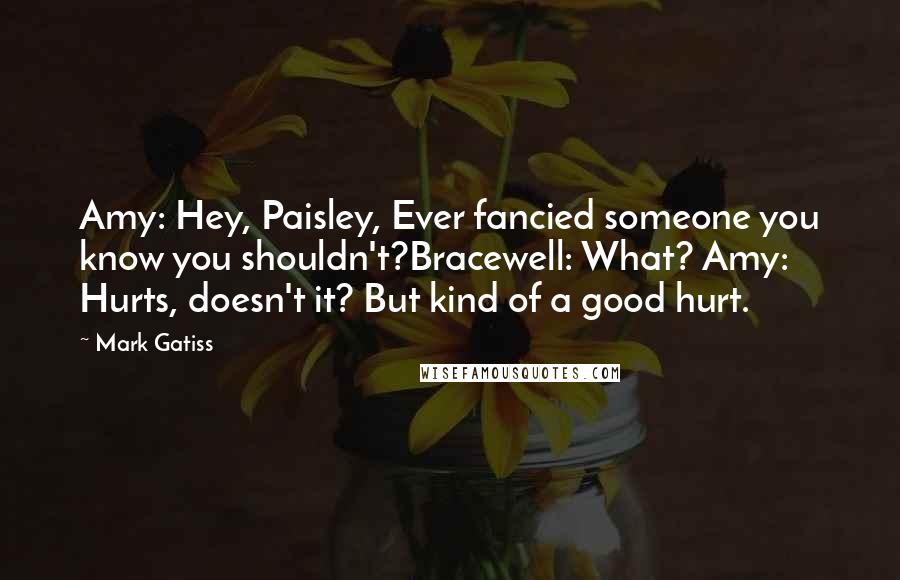Mark Gatiss Quotes: Amy: Hey, Paisley, Ever fancied someone you know you shouldn't?Bracewell: What? Amy: Hurts, doesn't it? But kind of a good hurt.