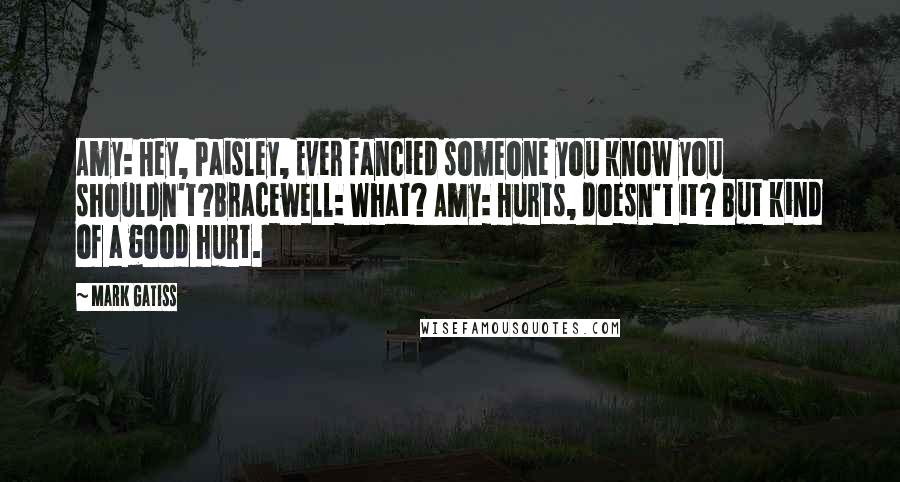 Mark Gatiss Quotes: Amy: Hey, Paisley, Ever fancied someone you know you shouldn't?Bracewell: What? Amy: Hurts, doesn't it? But kind of a good hurt.