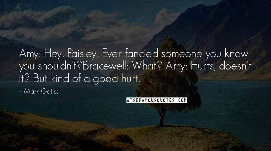 Mark Gatiss Quotes: Amy: Hey, Paisley, Ever fancied someone you know you shouldn't?Bracewell: What? Amy: Hurts, doesn't it? But kind of a good hurt.