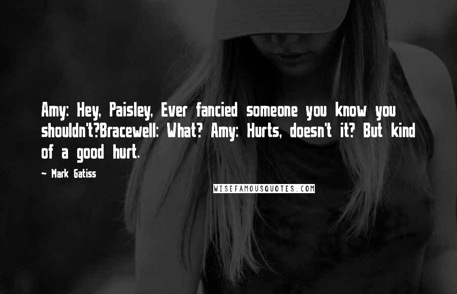 Mark Gatiss Quotes: Amy: Hey, Paisley, Ever fancied someone you know you shouldn't?Bracewell: What? Amy: Hurts, doesn't it? But kind of a good hurt.