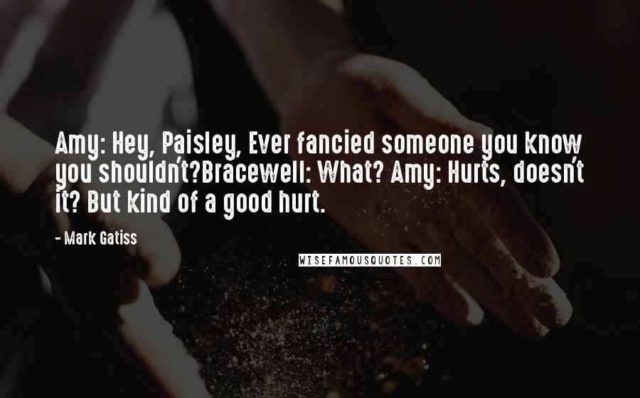 Mark Gatiss Quotes: Amy: Hey, Paisley, Ever fancied someone you know you shouldn't?Bracewell: What? Amy: Hurts, doesn't it? But kind of a good hurt.