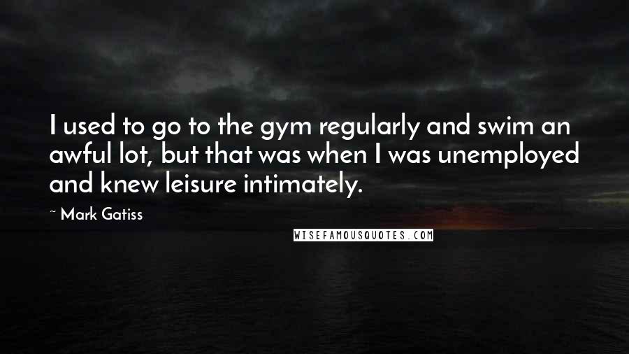 Mark Gatiss Quotes: I used to go to the gym regularly and swim an awful lot, but that was when I was unemployed and knew leisure intimately.