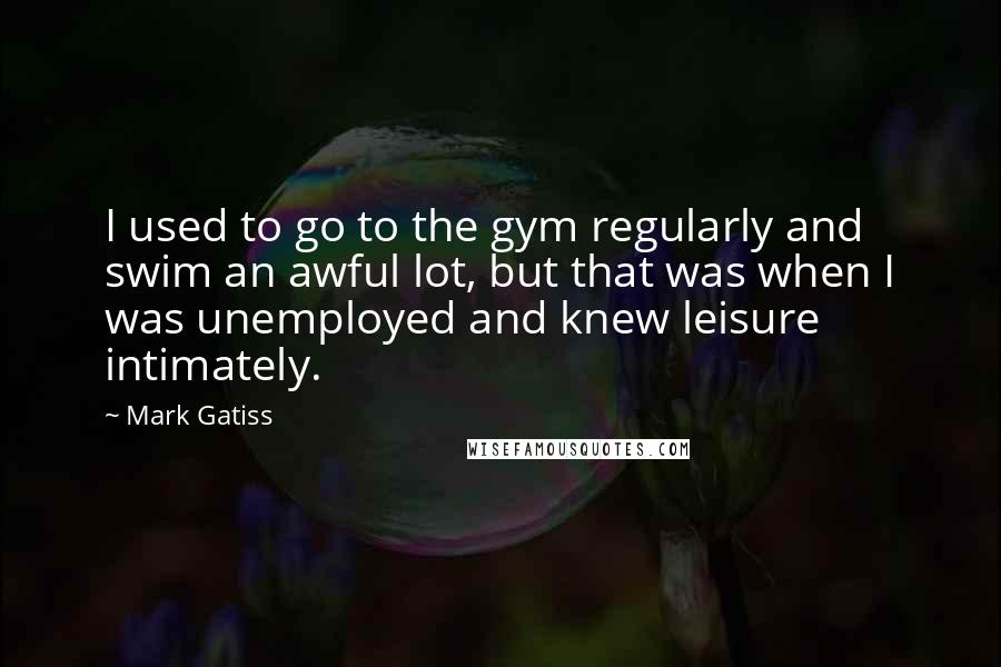 Mark Gatiss Quotes: I used to go to the gym regularly and swim an awful lot, but that was when I was unemployed and knew leisure intimately.