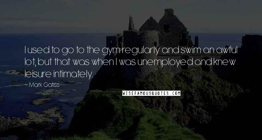 Mark Gatiss Quotes: I used to go to the gym regularly and swim an awful lot, but that was when I was unemployed and knew leisure intimately.