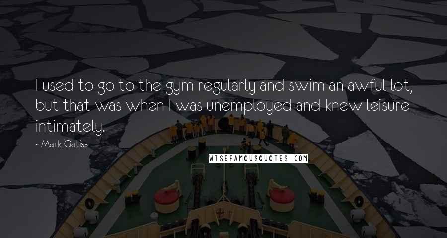 Mark Gatiss Quotes: I used to go to the gym regularly and swim an awful lot, but that was when I was unemployed and knew leisure intimately.