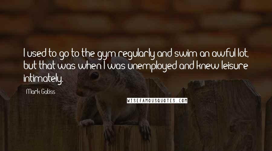 Mark Gatiss Quotes: I used to go to the gym regularly and swim an awful lot, but that was when I was unemployed and knew leisure intimately.