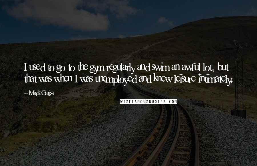 Mark Gatiss Quotes: I used to go to the gym regularly and swim an awful lot, but that was when I was unemployed and knew leisure intimately.