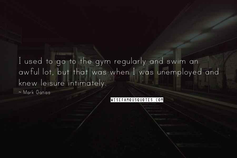 Mark Gatiss Quotes: I used to go to the gym regularly and swim an awful lot, but that was when I was unemployed and knew leisure intimately.