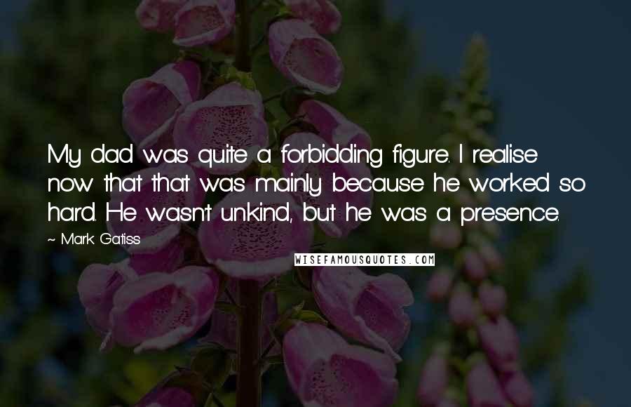 Mark Gatiss Quotes: My dad was quite a forbidding figure. I realise now that that was mainly because he worked so hard. He wasn't unkind, but he was a presence.