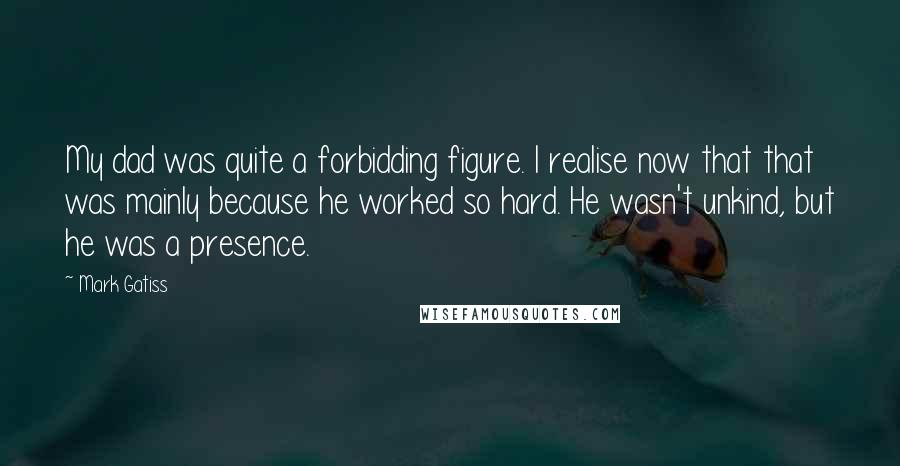 Mark Gatiss Quotes: My dad was quite a forbidding figure. I realise now that that was mainly because he worked so hard. He wasn't unkind, but he was a presence.