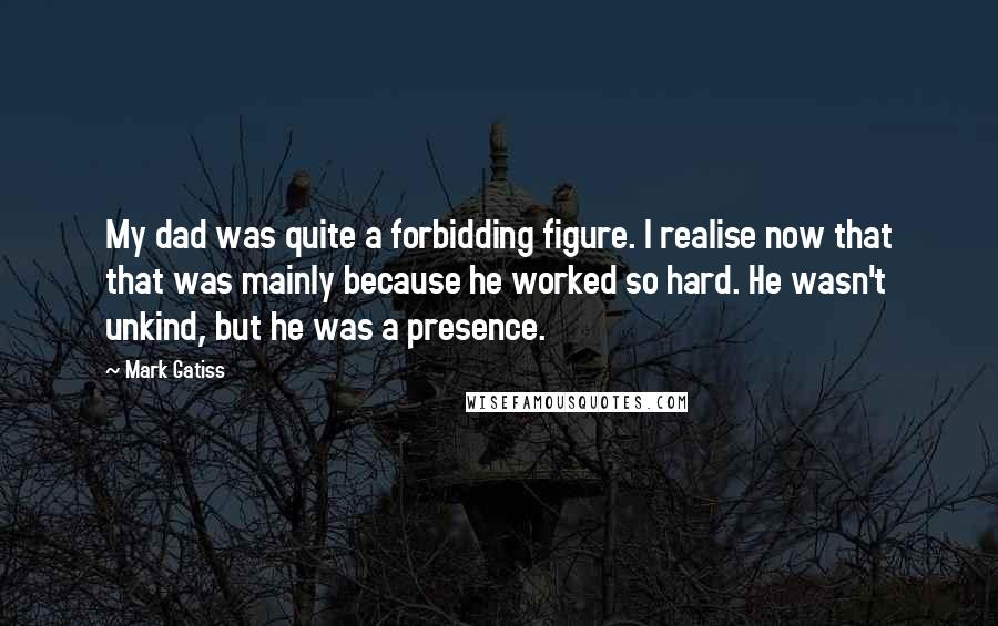 Mark Gatiss Quotes: My dad was quite a forbidding figure. I realise now that that was mainly because he worked so hard. He wasn't unkind, but he was a presence.