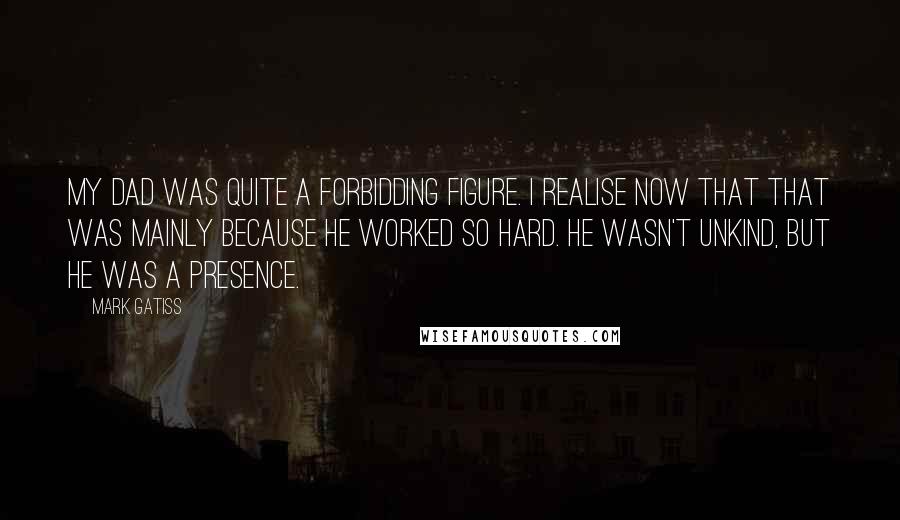 Mark Gatiss Quotes: My dad was quite a forbidding figure. I realise now that that was mainly because he worked so hard. He wasn't unkind, but he was a presence.