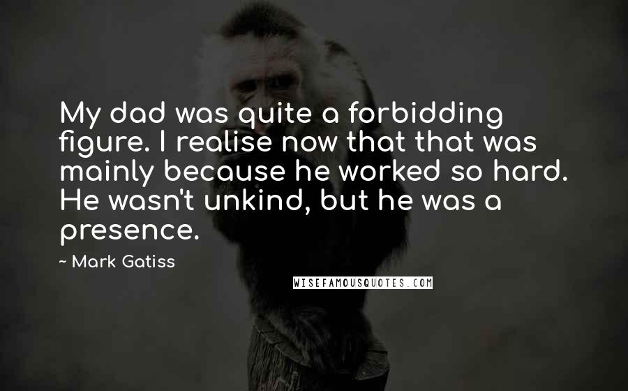 Mark Gatiss Quotes: My dad was quite a forbidding figure. I realise now that that was mainly because he worked so hard. He wasn't unkind, but he was a presence.