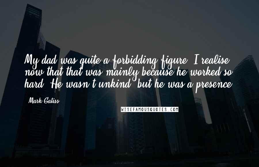 Mark Gatiss Quotes: My dad was quite a forbidding figure. I realise now that that was mainly because he worked so hard. He wasn't unkind, but he was a presence.