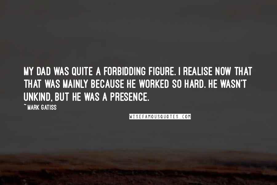 Mark Gatiss Quotes: My dad was quite a forbidding figure. I realise now that that was mainly because he worked so hard. He wasn't unkind, but he was a presence.