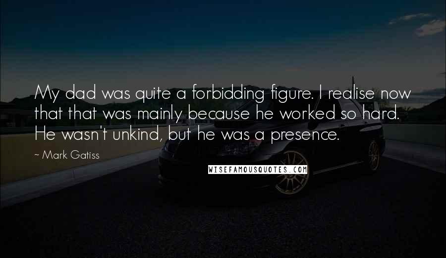 Mark Gatiss Quotes: My dad was quite a forbidding figure. I realise now that that was mainly because he worked so hard. He wasn't unkind, but he was a presence.