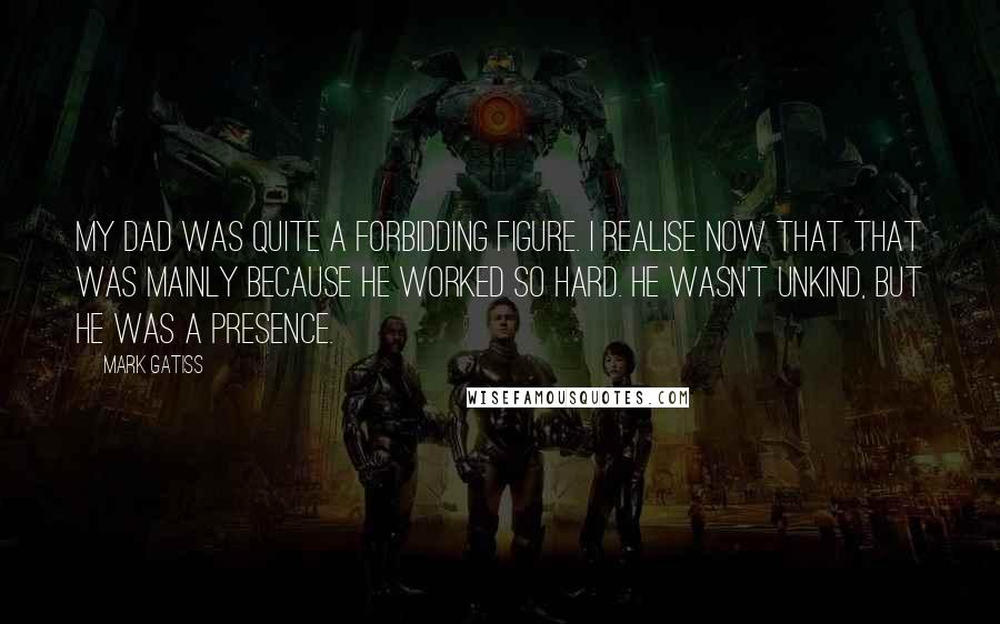 Mark Gatiss Quotes: My dad was quite a forbidding figure. I realise now that that was mainly because he worked so hard. He wasn't unkind, but he was a presence.