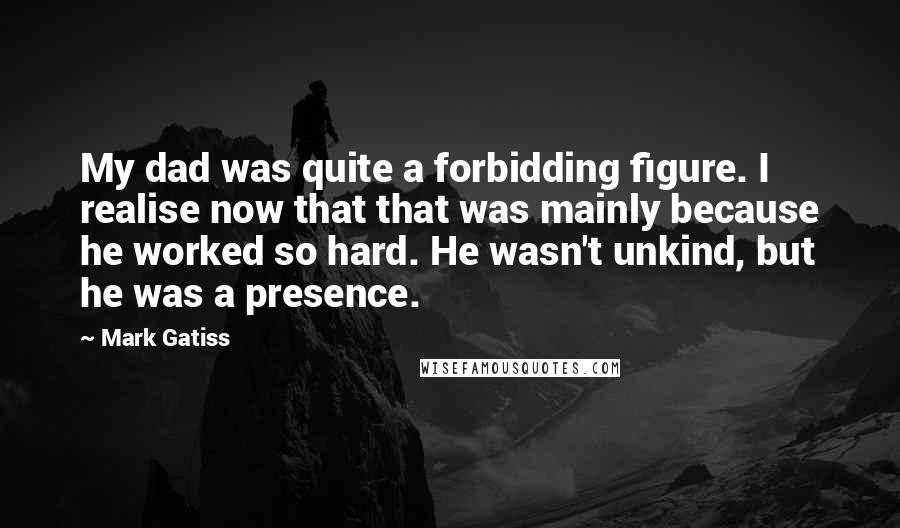 Mark Gatiss Quotes: My dad was quite a forbidding figure. I realise now that that was mainly because he worked so hard. He wasn't unkind, but he was a presence.