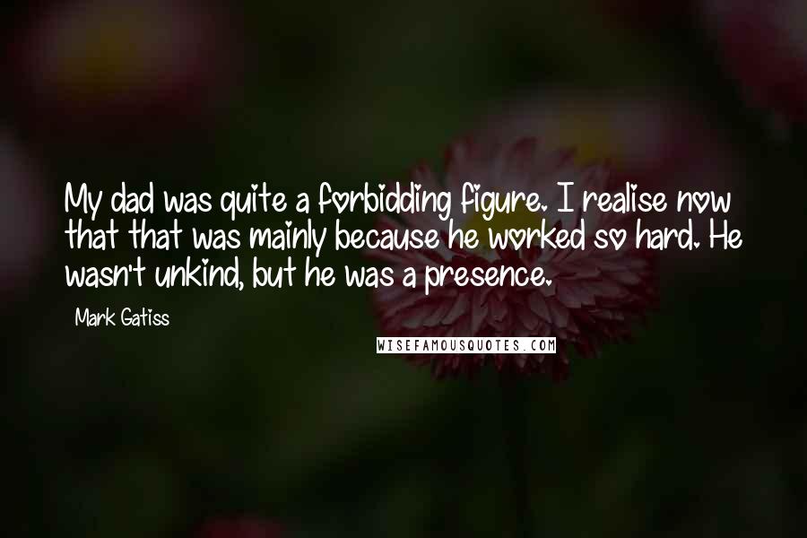 Mark Gatiss Quotes: My dad was quite a forbidding figure. I realise now that that was mainly because he worked so hard. He wasn't unkind, but he was a presence.