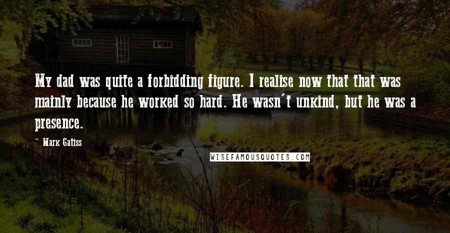 Mark Gatiss Quotes: My dad was quite a forbidding figure. I realise now that that was mainly because he worked so hard. He wasn't unkind, but he was a presence.