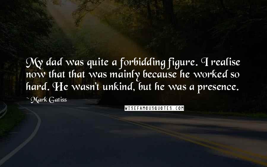 Mark Gatiss Quotes: My dad was quite a forbidding figure. I realise now that that was mainly because he worked so hard. He wasn't unkind, but he was a presence.