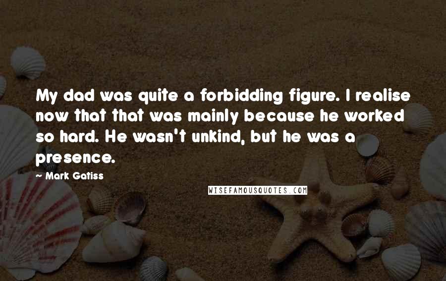 Mark Gatiss Quotes: My dad was quite a forbidding figure. I realise now that that was mainly because he worked so hard. He wasn't unkind, but he was a presence.