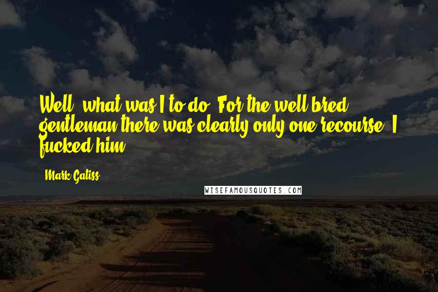 Mark Gatiss Quotes: Well, what was I to do? For the well-bred gentleman there was clearly only one recourse. I fucked him.