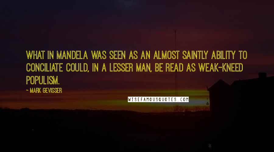 Mark Gevisser Quotes: What in Mandela was seen as an almost saintly ability to conciliate could, in a lesser man, be read as weak-kneed populism.