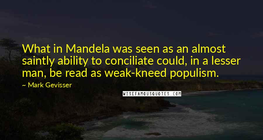 Mark Gevisser Quotes: What in Mandela was seen as an almost saintly ability to conciliate could, in a lesser man, be read as weak-kneed populism.