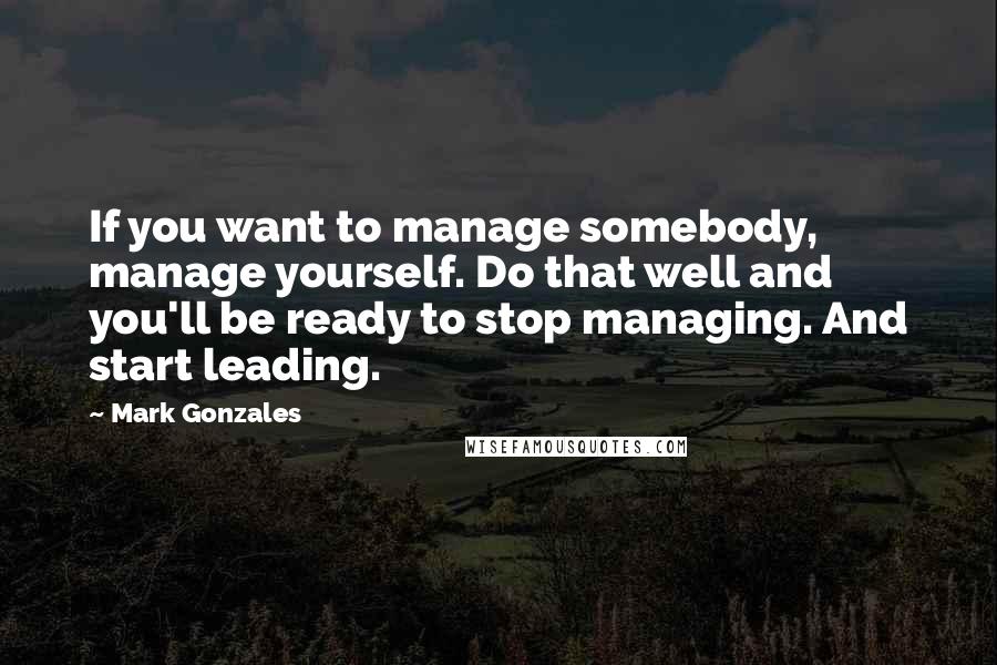 Mark Gonzales Quotes: If you want to manage somebody, manage yourself. Do that well and you'll be ready to stop managing. And start leading.