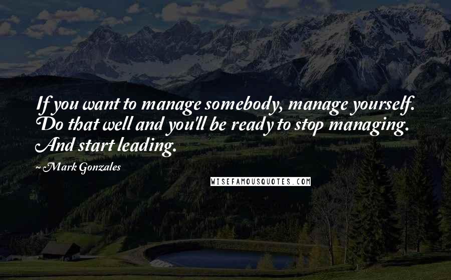 Mark Gonzales Quotes: If you want to manage somebody, manage yourself. Do that well and you'll be ready to stop managing. And start leading.