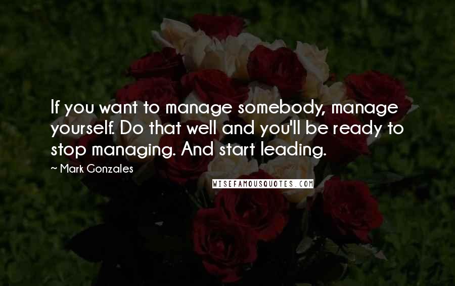 Mark Gonzales Quotes: If you want to manage somebody, manage yourself. Do that well and you'll be ready to stop managing. And start leading.