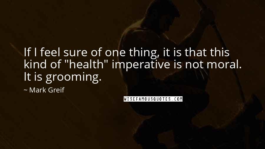 Mark Greif Quotes: If I feel sure of one thing, it is that this kind of "health" imperative is not moral. It is grooming.