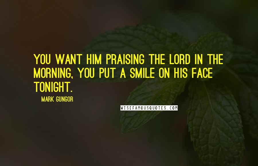 Mark Gungor Quotes: You want him praising the Lord in the morning, you put a smile on his face tonight.