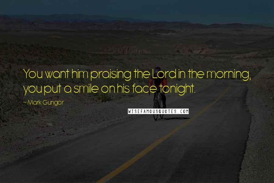 Mark Gungor Quotes: You want him praising the Lord in the morning, you put a smile on his face tonight.