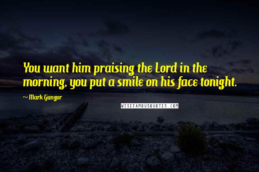 Mark Gungor Quotes: You want him praising the Lord in the morning, you put a smile on his face tonight.