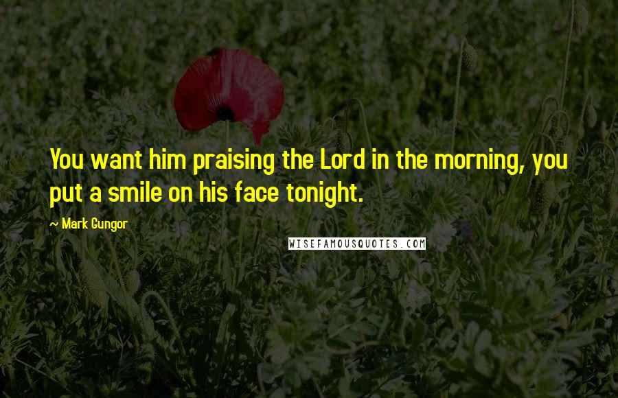 Mark Gungor Quotes: You want him praising the Lord in the morning, you put a smile on his face tonight.