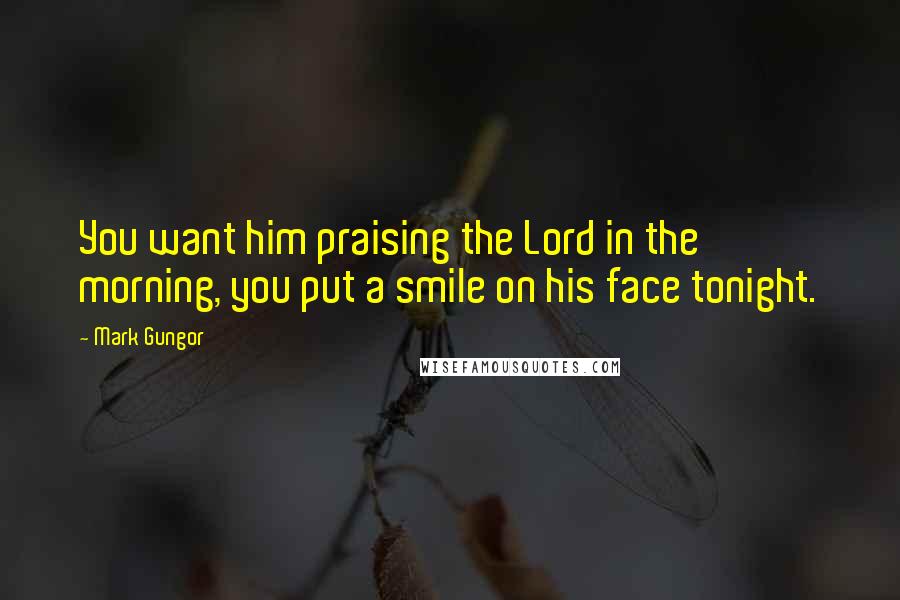 Mark Gungor Quotes: You want him praising the Lord in the morning, you put a smile on his face tonight.