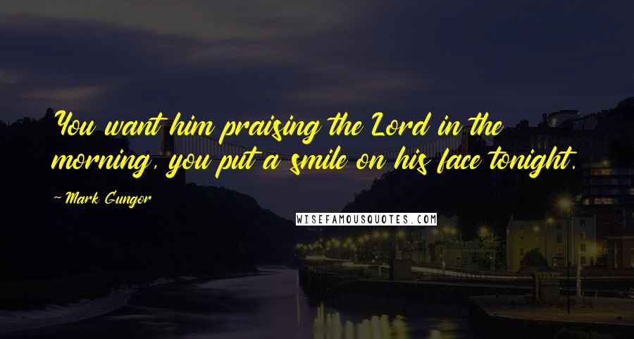 Mark Gungor Quotes: You want him praising the Lord in the morning, you put a smile on his face tonight.